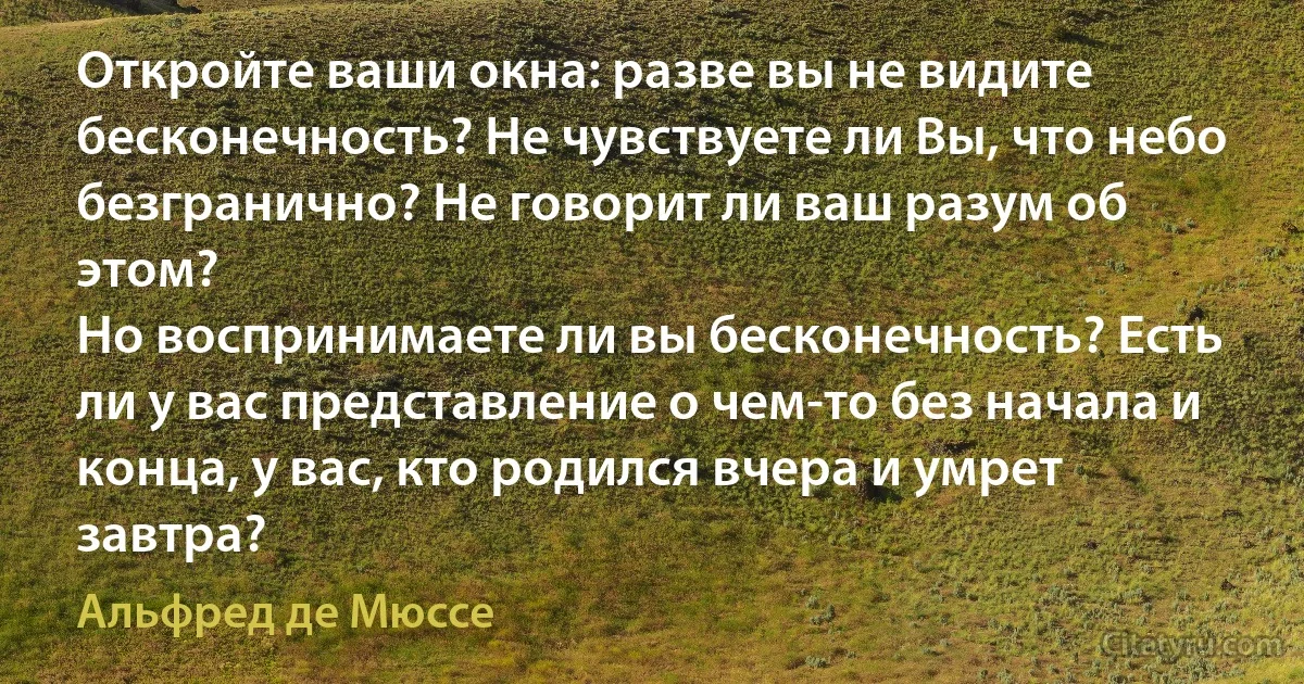 Откройте ваши окна: разве вы не видите бесконечность? Не чувствуете ли Вы, что небо безгранично? Не говорит ли ваш разум об этом?
Но воспринимаете ли вы бесконечность? Есть ли у вас представление о чем-то без начала и конца, у вас, кто родился вчера и умрет завтра? (Альфред де Мюссе)