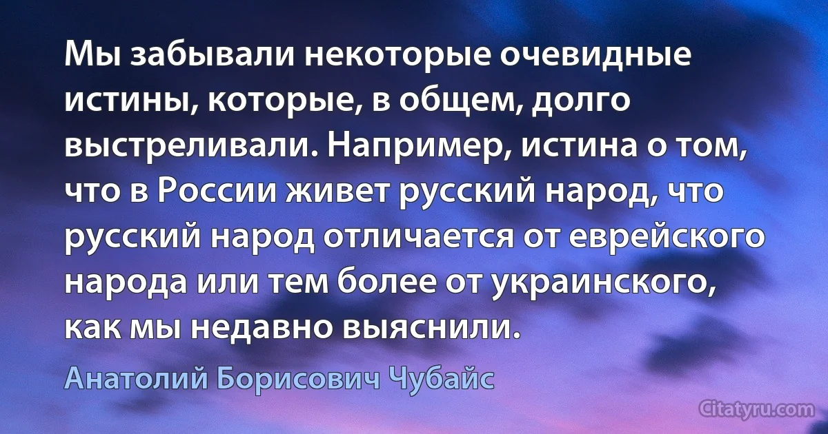 Мы забывали некоторые очевидные истины, которые, в общем, долго выстреливали. Например, истина о том, что в России живет русский народ, что русский народ отличается от еврейского народа или тем более от украинского, как мы недавно выяснили. (Анатолий Борисович Чубайс)