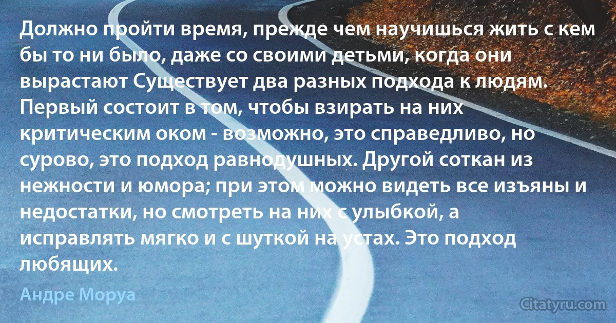 Должно пройти время, прежде чем научишься жить с кем бы то ни было, даже со своими детьми, когда они вырастают Существует два разных подхода к людям. Первый состоит в том, чтобы взирать на них критическим оком - возможно, это справедливо, но сурово, это подход равнодушных. Другой соткан из нежности и юмора; при этом можно видеть все изъяны и недостатки, но смотреть на них с улыбкой, а исправлять мягко и с шуткой на устах. Это подход любящих. (Андре Моруа)