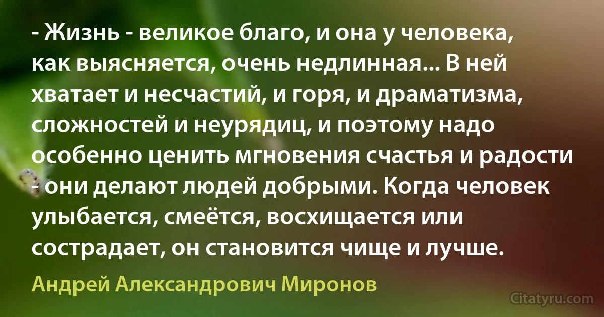 - Жизнь - великое благо, и она у человека, как выясняется, очень недлинная... В ней хватает и несчастий, и горя, и драматизма, сложностей и неурядиц, и поэтому надо особенно ценить мгновения счастья и радости - они делают людей добрыми. Когда человек улыбается, смеётся, восхищается или сострадает, он становится чище и лучше. (Андрей Александрович Миронов)