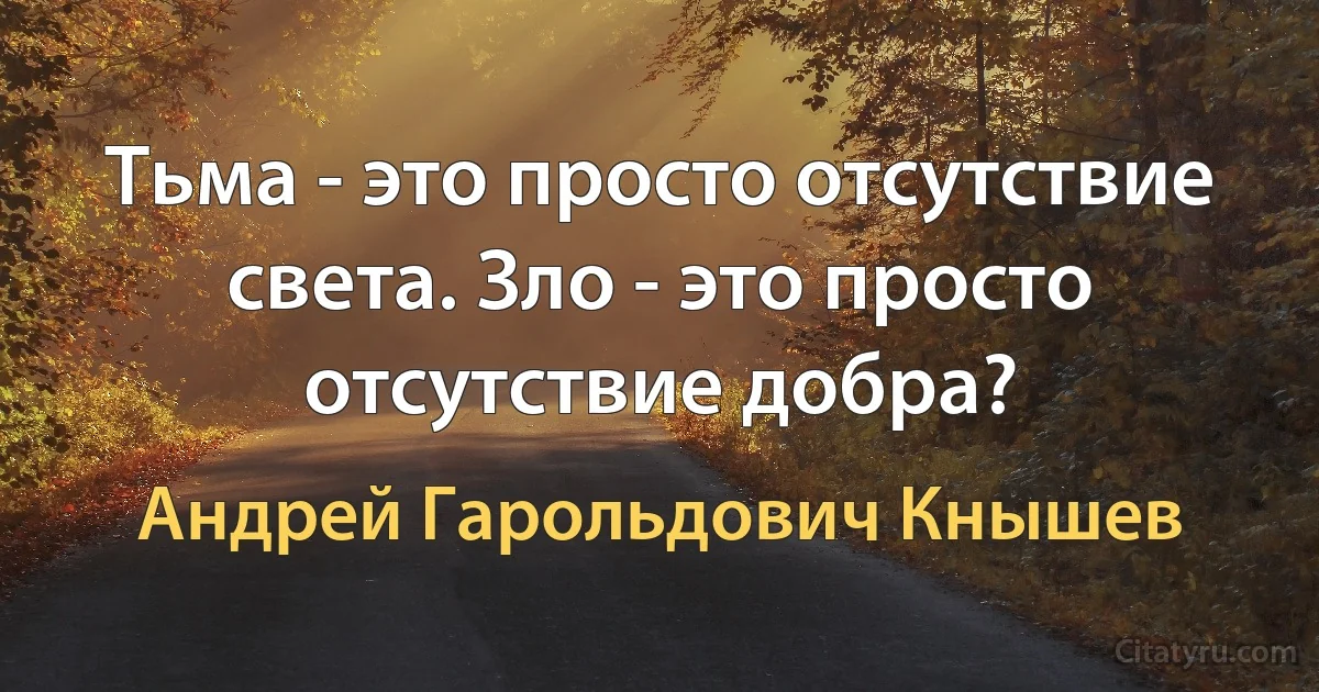 Тьма - это просто отсутствие света. Зло - это просто отсутствие добра? (Андрей Гарольдович Кнышев)