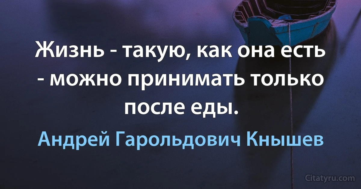 Жизнь - такую, как она есть - можно принимать только после еды. (Андрей Гарольдович Кнышев)