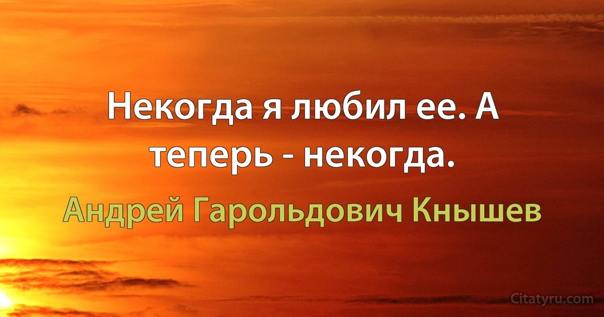 Некогда я любил ее. А теперь - некогда. (Андрей Гарольдович Кнышев)