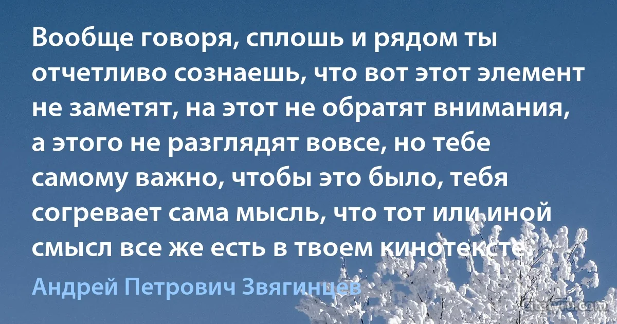 Вообще говоря, сплошь и рядом ты отчетливо сознаешь, что вот этот элемент не заметят, на этот не обратят внимания, а этого не разглядят вовсе, но тебе самому важно, чтобы это было, тебя согревает сама мысль, что тот или иной смысл все же есть в твоем кинотексте. (Андрей Петрович Звягинцев)