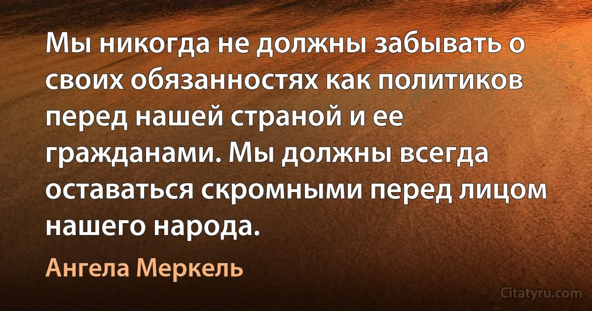 Мы никогда не должны забывать о своих обязанностях как политиков перед нашей страной и ее гражданами. Мы должны всегда оставаться скромными перед лицом нашего народа. (Ангела Меркель)