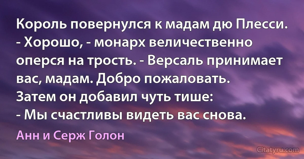 Король повернулся к мадам дю Плесси.
- Хорошо, - монарх величественно оперся на трость. - Версаль принимает вас, мадам. Добро пожаловать.
Затем он добавил чуть тише:
- Мы счастливы видеть вас снова. (Анн и Серж Голон)