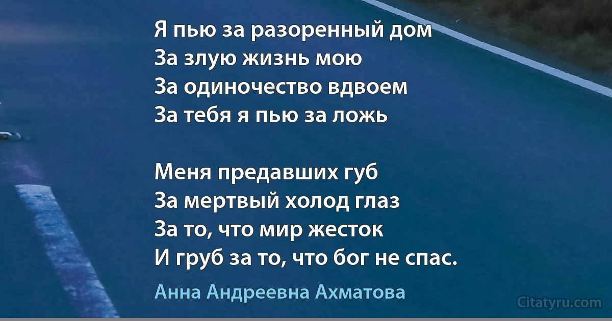 Я пью за разоренный дом
За злую жизнь мою
За одиночество вдвоем
За тебя я пью за ложь 

Меня предавших губ
За мертвый холод глаз 
За то, что мир жесток 
И груб за то, что бог не спас. (Анна Андреевна Ахматова)