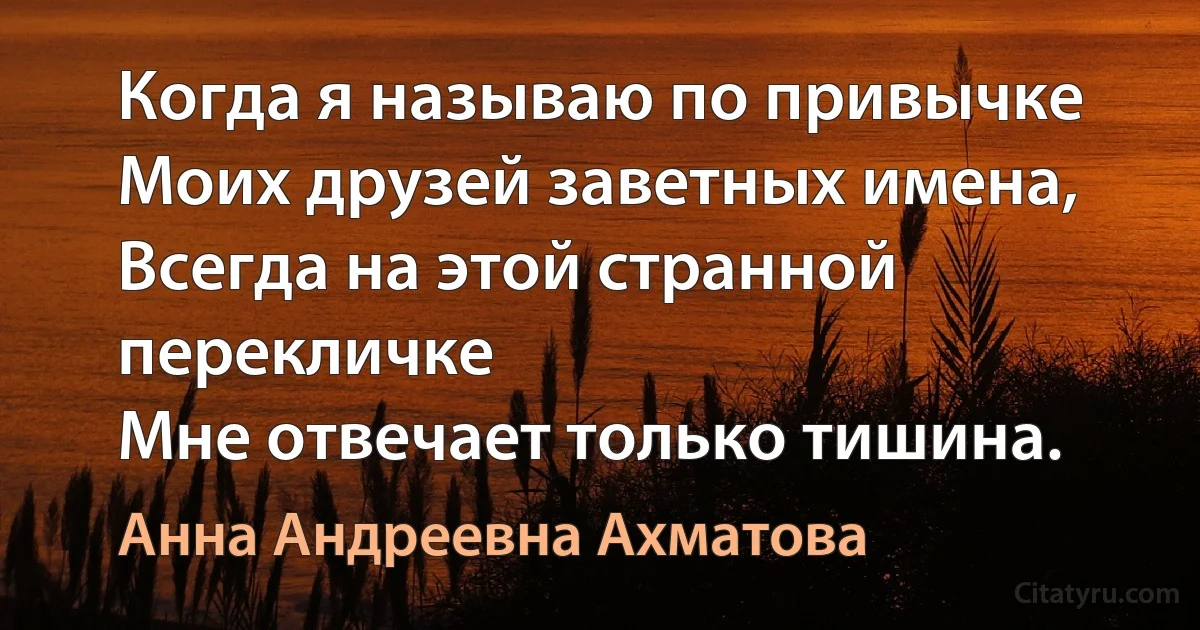 Когда я называю по привычке
Моих друзей заветных имена,
Всегда на этой странной перекличке
Мне отвечает только тишина. (Анна Андреевна Ахматова)