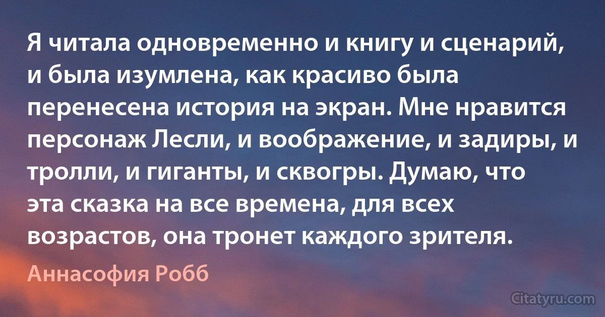 Я читала одновременно и книгу и сценарий, и была изумлена, как красиво была перенесена история на экран. Мне нравится персонаж Лесли, и воображение, и задиры, и тролли, и гиганты, и сквогры. Думаю, что эта сказка на все времена, для всех возрастов, она тронет каждого зрителя. (Аннасофия Робб)