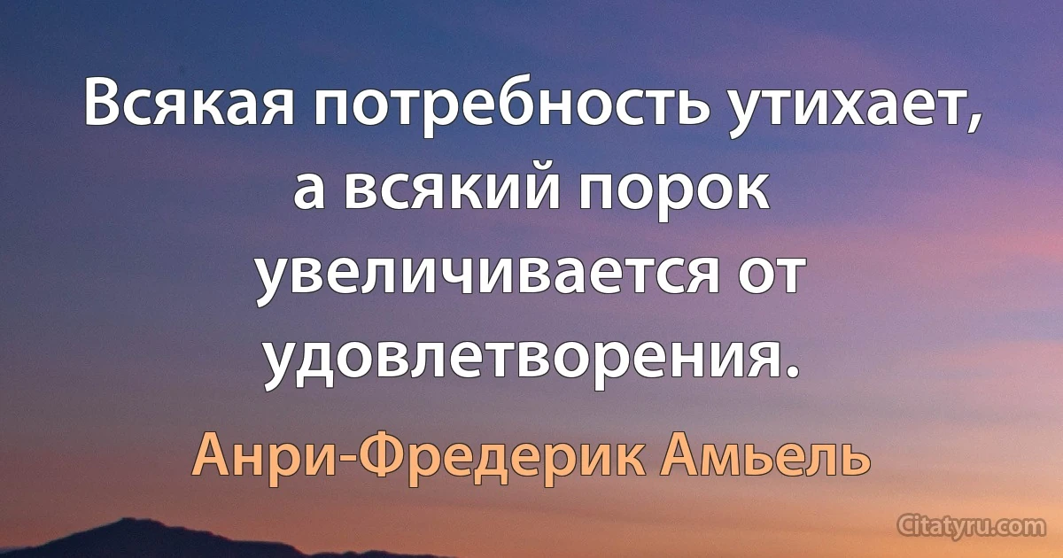 Всякая потребность утихает, а всякий порок увеличивается от удовлетворения. (Анри-Фредерик Амьель)