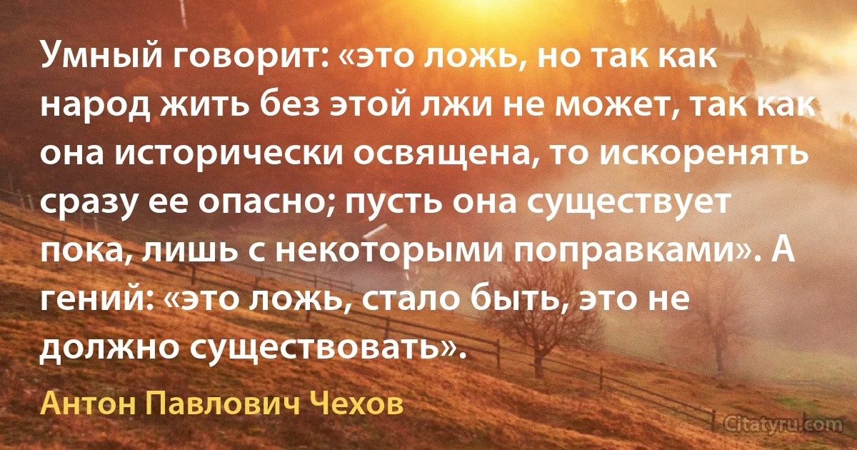 Умный говорит: «это ложь, но так как народ жить без этой лжи не может, так как она исторически освящена, то искоренять сразу ее опасно; пусть она существует пока, лишь с некоторыми поправками». А гений: «это ложь, стало быть, это не должно существовать». (Антон Павлович Чехов)