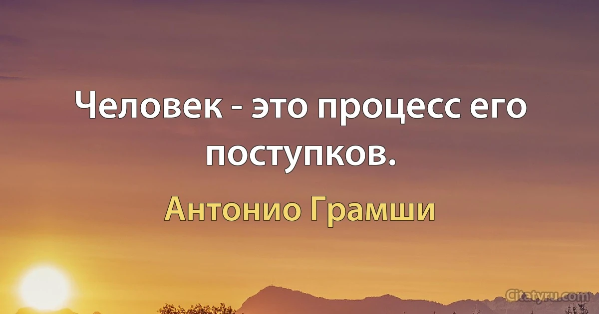 Человек - это процесс его поступков. (Антонио Грамши)