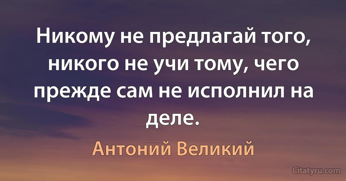 Никому не предлагай того, никого не учи тому, чего прежде сам не исполнил на деле. (Антоний Великий)