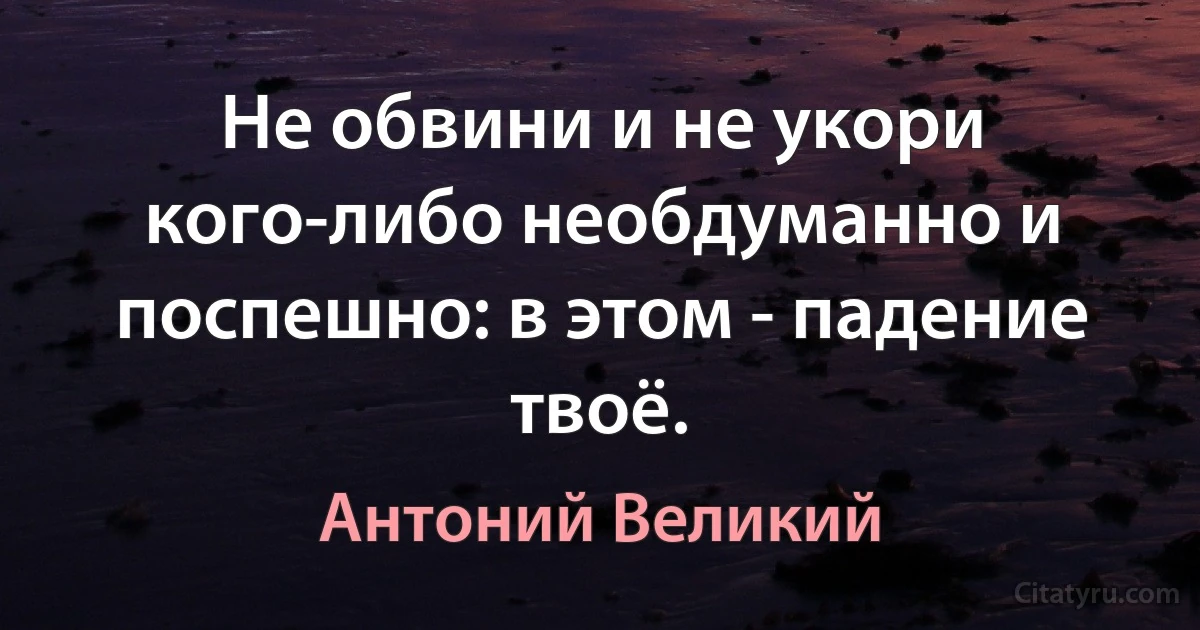 Не обвини и не укори кого-либо необдуманно и поспешно: в этом - падение твоё. (Антоний Великий)