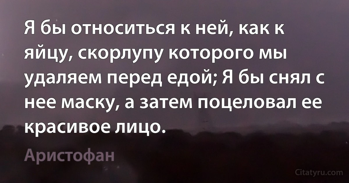 Я бы относиться к ней, как к яйцу, скорлупу которого мы удаляем перед едой; Я бы снял с нее маску, а затем поцеловал ее красивое лицо. (Аристофан)