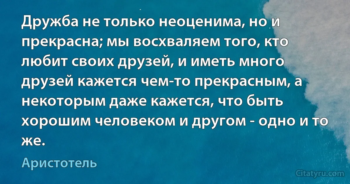 Дружба не только неоценима, но и прекрасна; мы восхваляем того, кто любит своих друзей, и иметь много друзей кажется чем-то прекрасным, а некоторым даже кажется, что быть хорошим человеком и другом - одно и то же. (Аристотель)