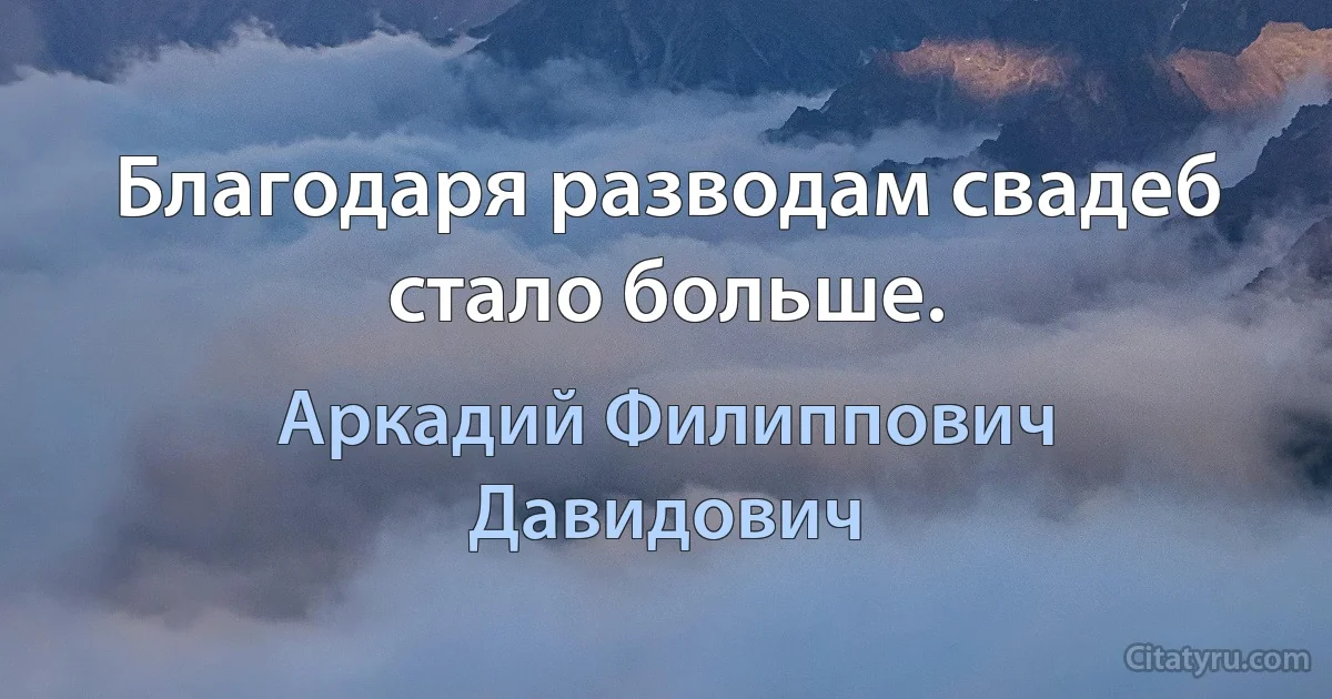 Благодаря разводам свадеб стало больше. (Аркадий Филиппович Давидович)