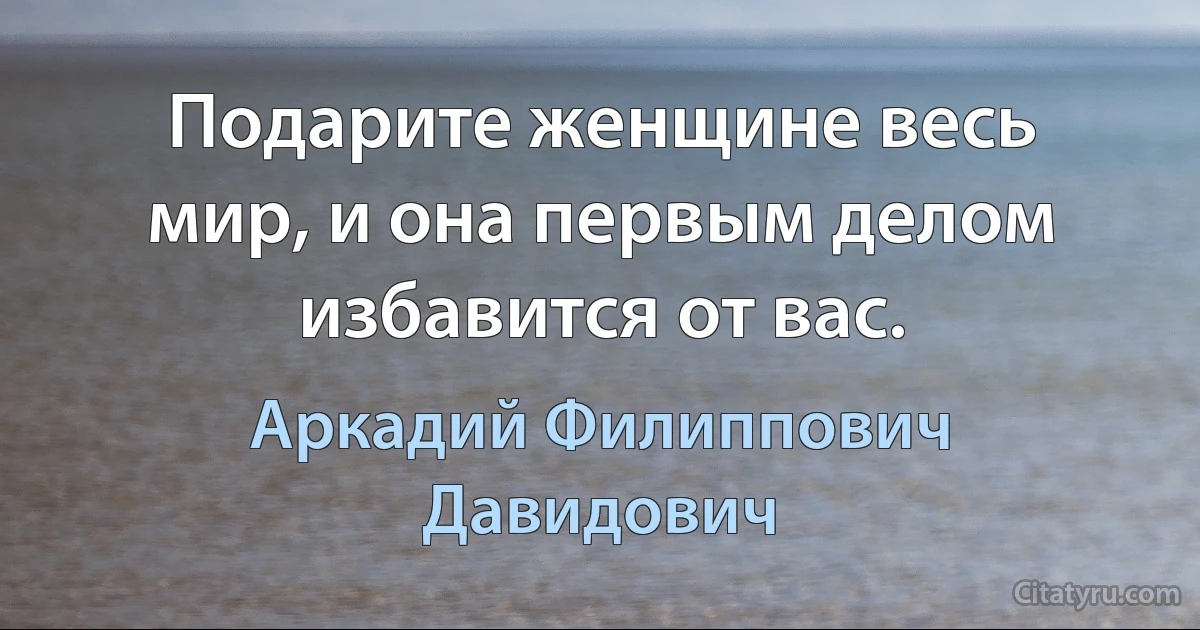 Подарите женщине весь мир, и она первым делом избавится от вас. (Аркадий Филиппович Давидович)