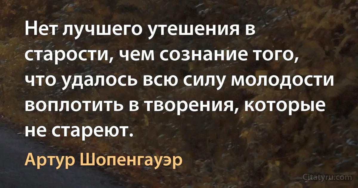 Нет лучшего утешения в старости, чем сознание того, что удалось всю силу молодости воплотить в творения, которые не стареют. (Артур Шопенгауэр)