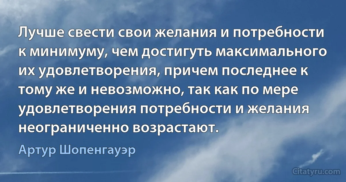 Лучше свести свои желания и потребности к минимуму, чем достигуть максимального их удовлетворения, причем последнее к тому же и невозможно, так как по мере удовлетворения потребности и желания неограниченно возрастают. (Артур Шопенгауэр)