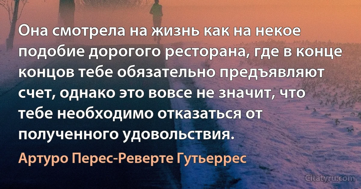 Она смотрела на жизнь как на некое подобие дорогого ресторана, где в конце концов тебе обязательно предъявляют счет, однако это вовсе не значит, что тебе необходимо отказаться от полученного удовольствия. (Артуро Перес-Реверте Гутьеррес)