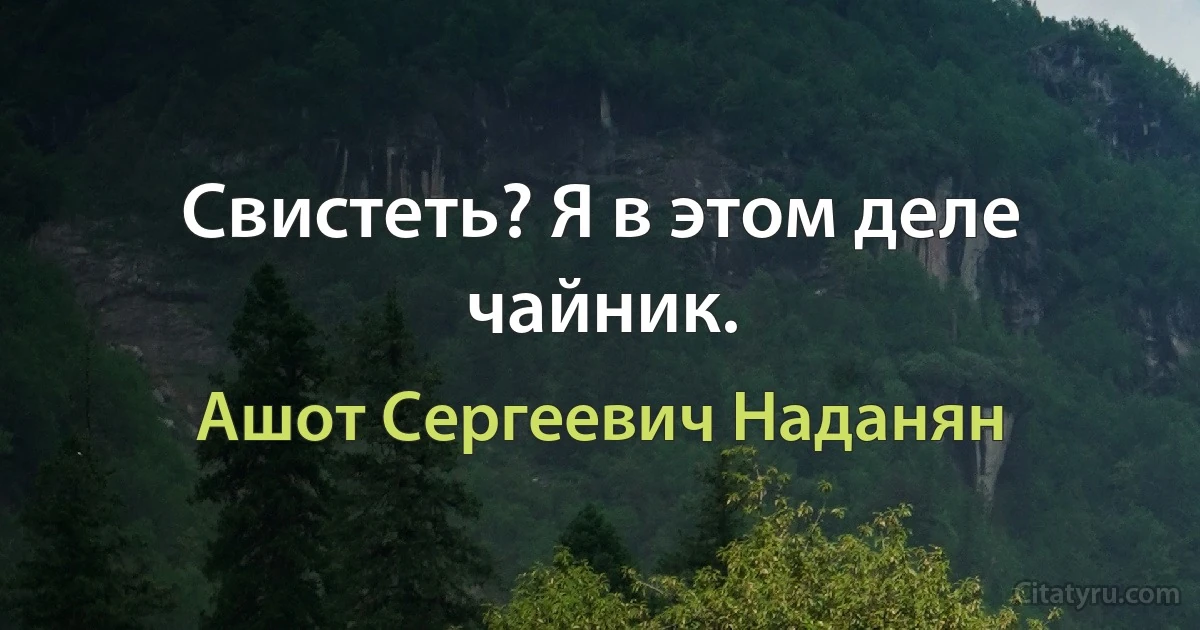 Свистеть? Я в этом деле чайник. (Ашот Сергеевич Наданян)