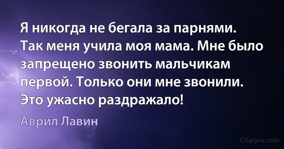 Я никогда не бегала за парнями. Так меня учила моя мама. Мне было запрещено звонить мальчикам первой. Только они мне звонили. Это ужасно раздражало! (Аврил Лавин)