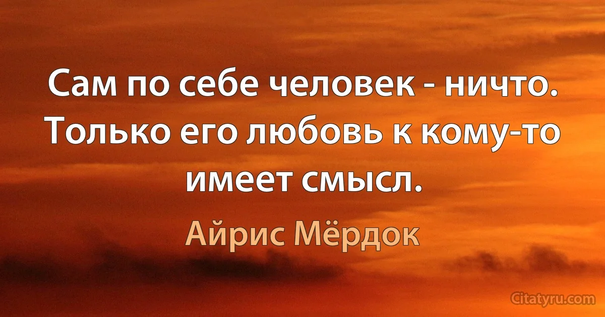 Сам по себе человек - ничто. Только его любовь к кому-то имеет смысл. (Айрис Мёрдок)