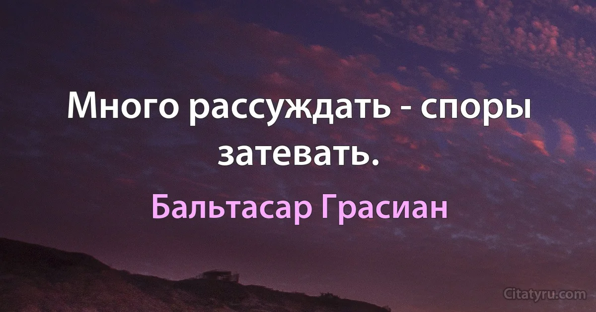 Много рассуждать - споры затевать. (Бальтасар Грасиан)