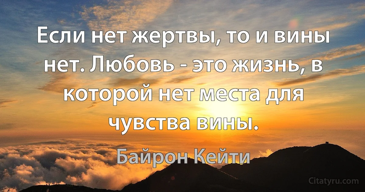 Если нет жертвы, то и вины нет. Любовь - это жизнь, в которой нет места для чувства вины. (Байрон Кейти)