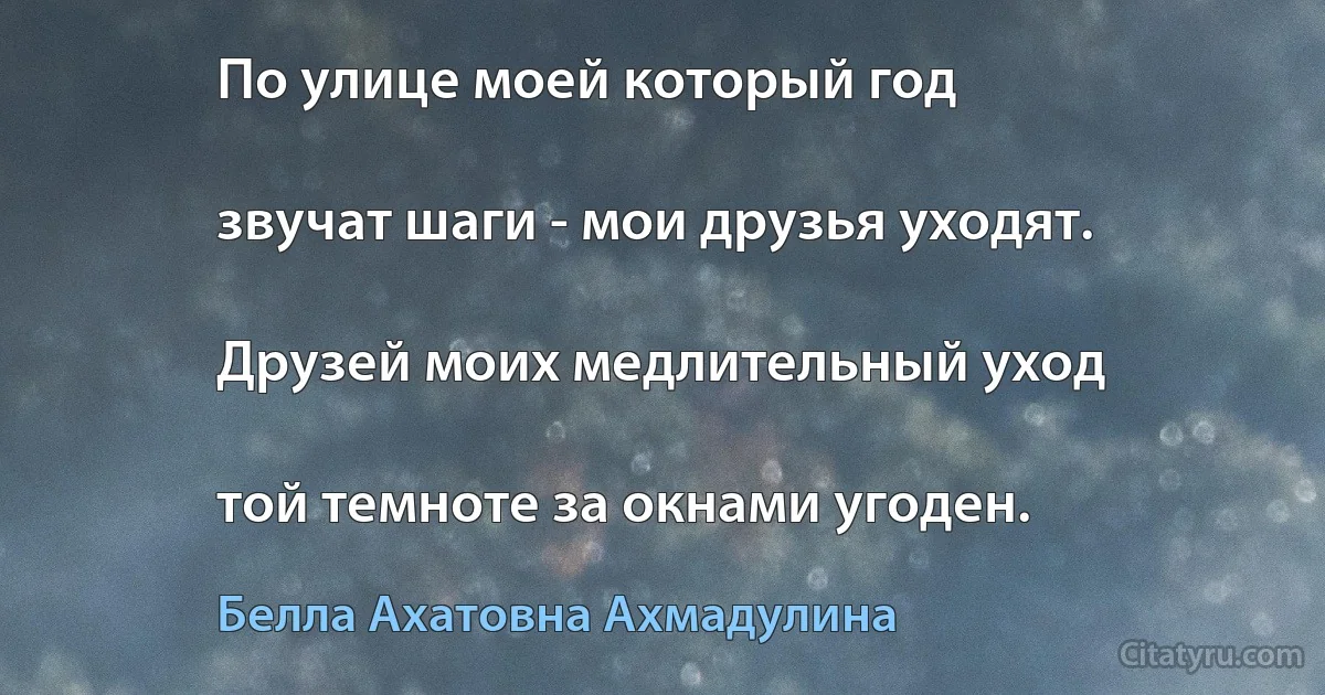 По улице моей который год

звучат шаги - мои друзья уходят.

Друзей моих медлительный уход

той темноте за окнами угоден. (Белла Ахатовна Ахмадулина)