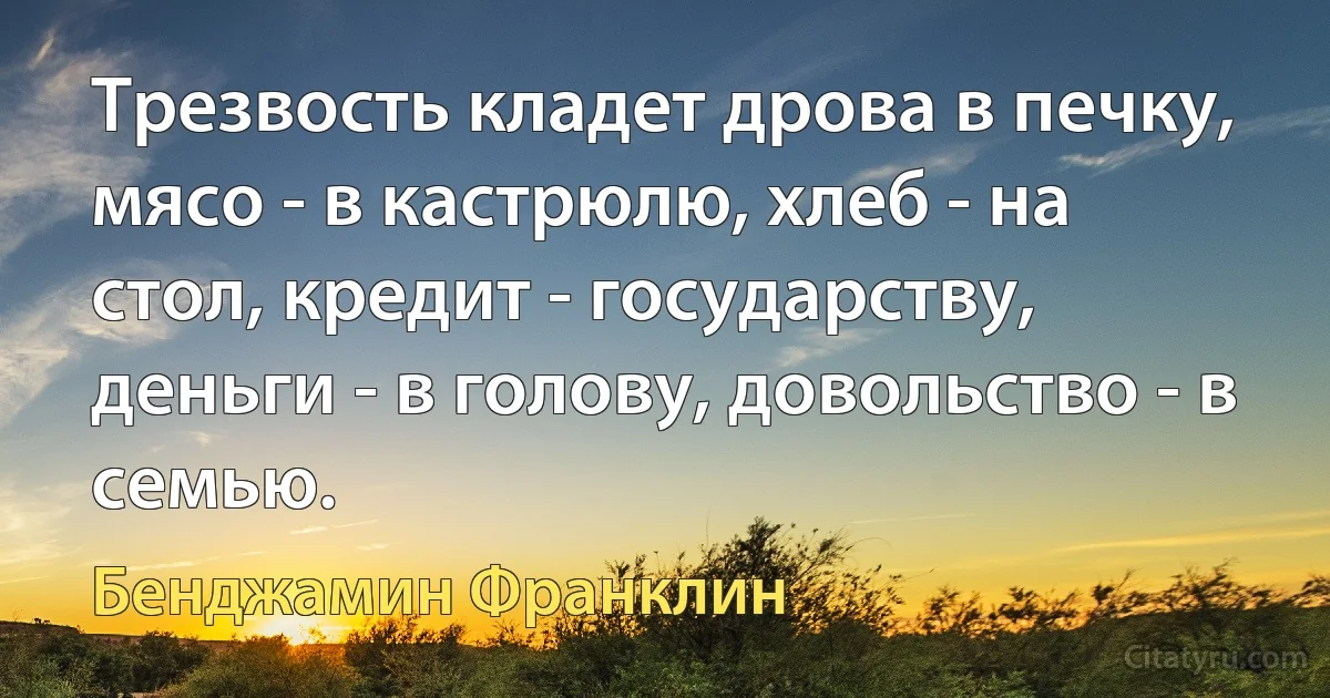 Трезвость кладет дрова в печку, мясо - в кастрюлю, хлеб - на стол, кредит - государству, деньги - в голову, довольство - в семью. (Бенджамин Франклин)