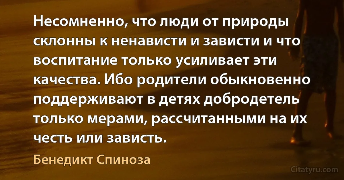 Несомненно, что люди от природы склонны к ненависти и зависти и что воспитание только усиливает эти качества. Ибо родители обыкновенно поддерживают в детях добродетель только мерами, рассчитанными на их честь или зависть. (Бенедикт Спиноза)