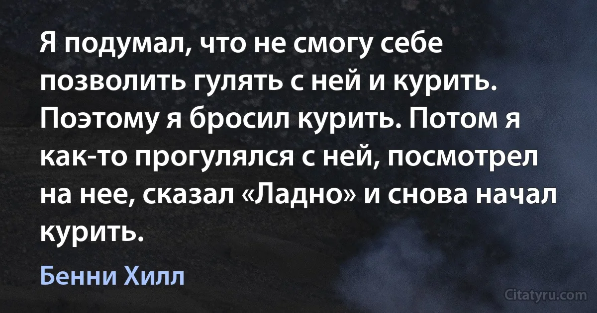 Я подумал, что не смогу себе позволить гулять с ней и курить. Поэтому я бросил курить. Потом я как-то прогулялся с ней, посмотрел на нее, сказал «Ладно» и снова начал курить. (Бенни Хилл)