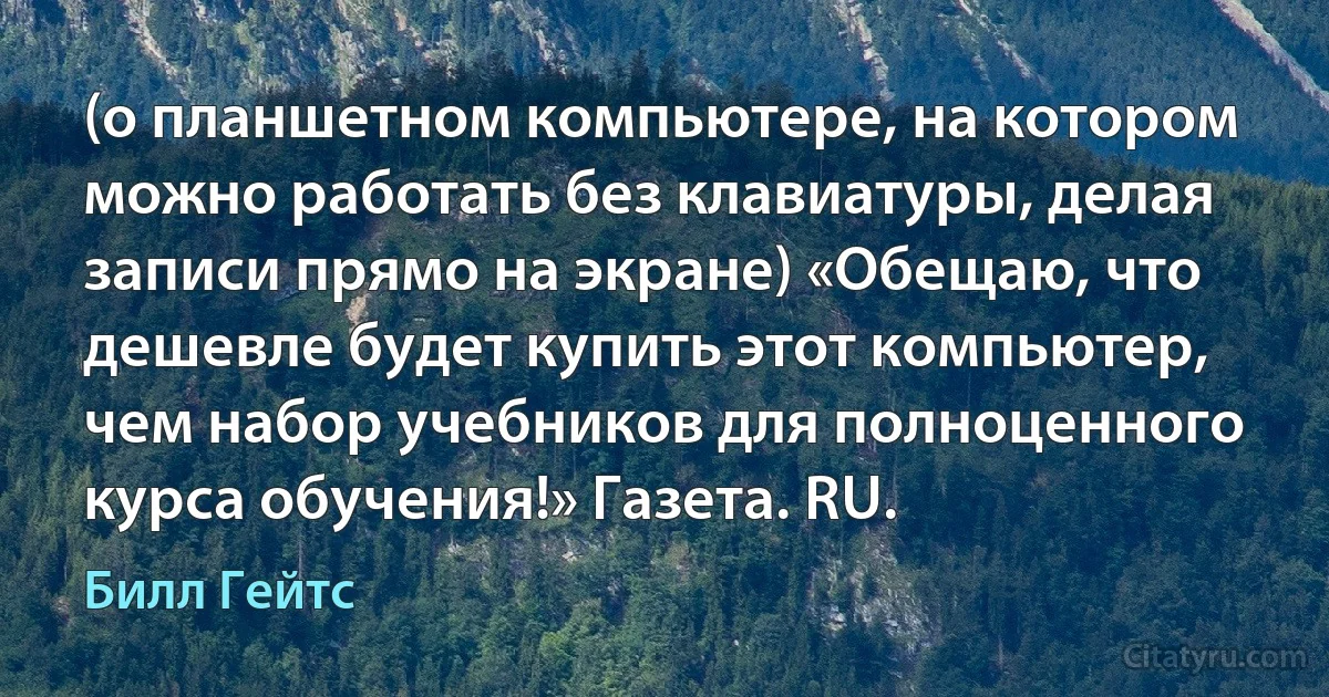 (о планшетном компьютере, на котором можно работать без клавиатуры, делая записи прямо на экране) «Обещаю, что дешевле будет купить этот компьютер, чем набор учебников для полноценного курса обучения!» Газета. RU. (Билл Гейтс)