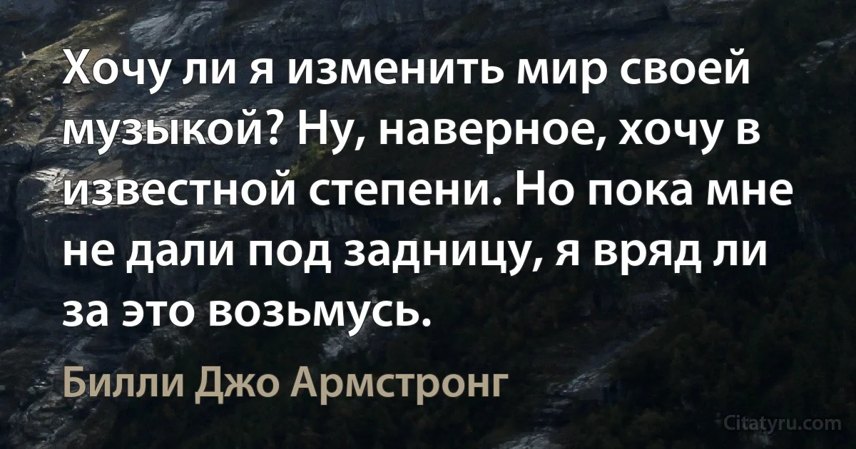 Хочу ли я изменить мир своей музыкой? Ну, наверное, хочу в известной степени. Но пока мне не дали под задницу, я вряд ли за это возьмусь. (Билли Джо Армстронг)