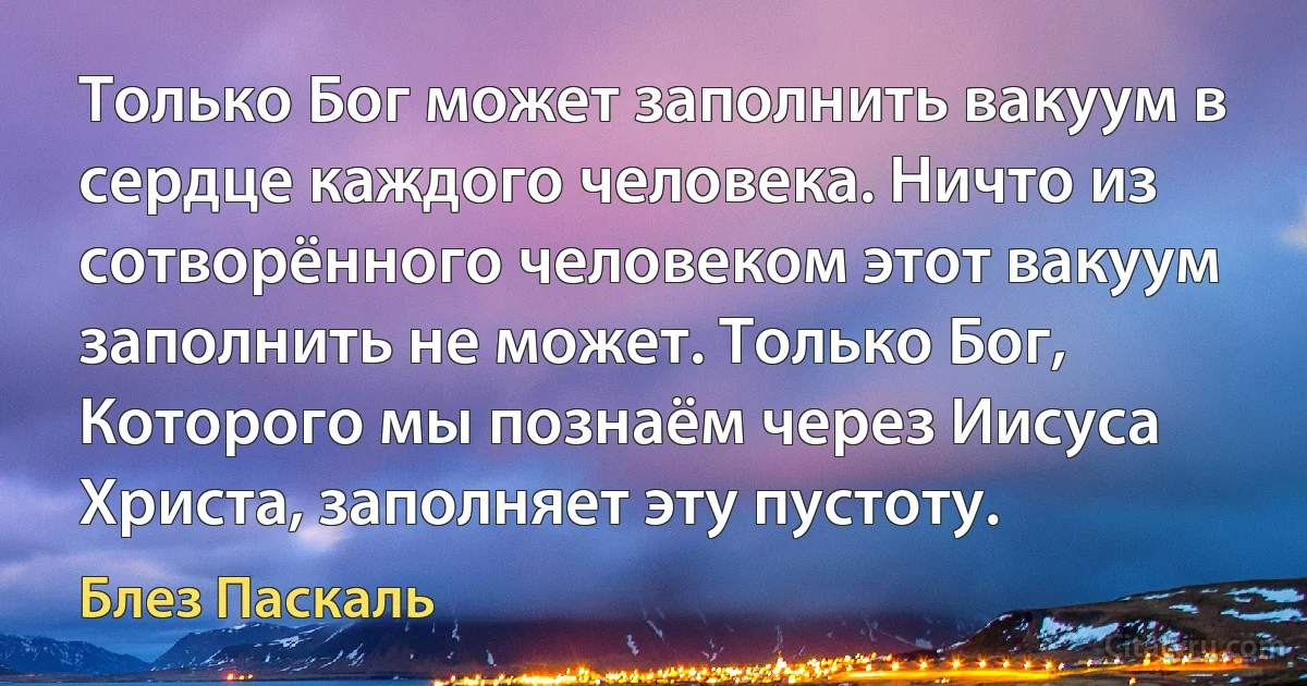 Только Бог может заполнить вакуум в сердце каждого человека. Ничто из сотворённого человеком этот вакуум заполнить не может. Только Бог, Которого мы познаём через Иисуса Христа, заполняет эту пустоту. (Блез Паскаль)