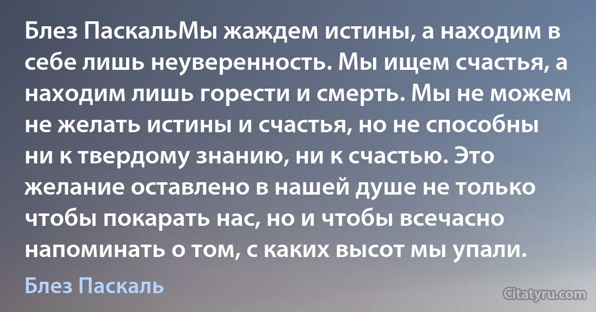 Блез ПаскальМы жаждем истины, а находим в себе лишь неуверенность. Мы ищем счастья, а находим лишь горести и смерть. Мы не можем не желать истины и счастья, но не способны ни к твердому знанию, ни к счастью. Это желание оставлено в нашей душе не только чтобы покарать нас, но и чтобы всечасно напоминать о том, с каких высот мы упали. (Блез Паскаль)