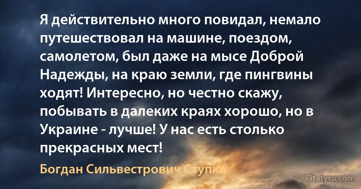 Я действительно много повидал, немало путешествовал на машине, поездом, самолетом, был даже на мысе Доброй Надежды, на краю земли, где пингвины ходят! Интересно, но честно скажу, побывать в далеких краях хорошо, но в Украине - лучше! У нас есть столько прекрасных мест! (Богдан Сильвестрович Ступка)