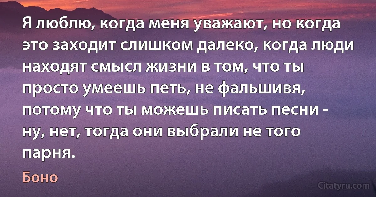 Я люблю, когда меня уважают, но когда это заходит слишком далеко, когда люди находят смысл жизни в том, что ты просто умеешь петь, не фальшивя, потому что ты можешь писать песни - ну, нет, тогда они выбрали не того парня. (Боно)