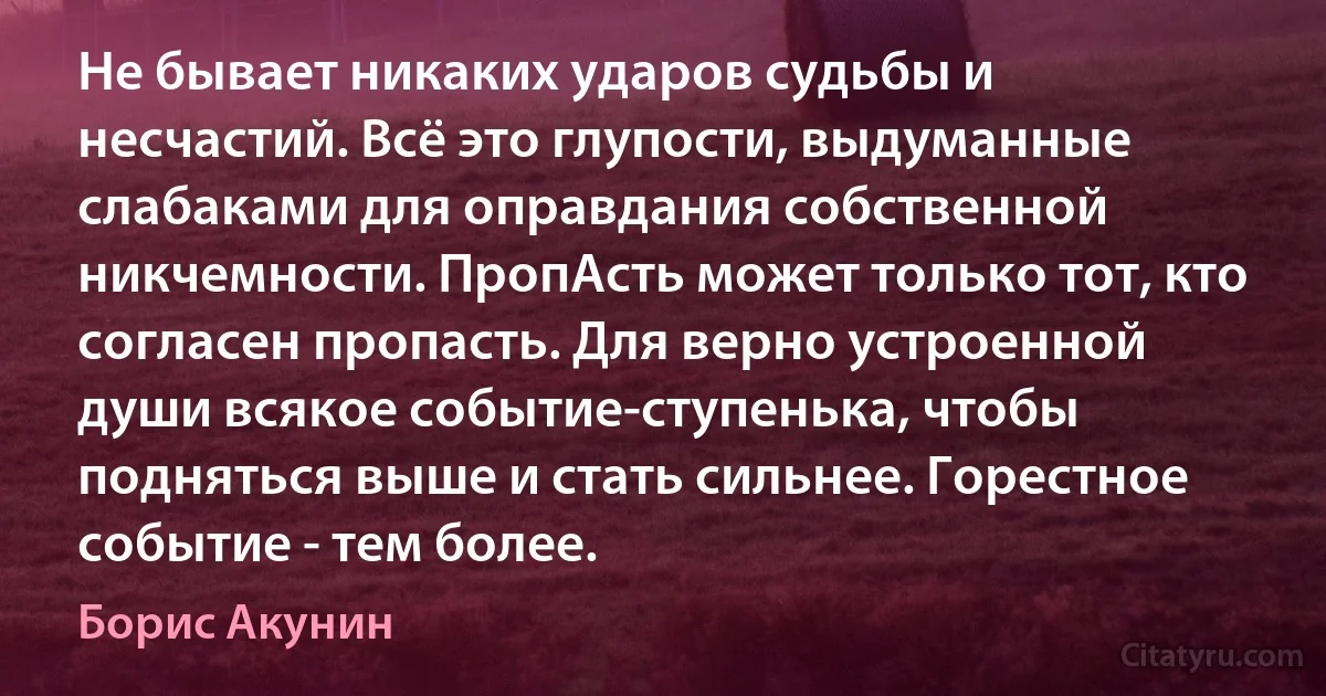 Не бывает никаких ударов судьбы и несчастий. Всё это глупости, выдуманные слабаками для оправдания собственной никчемности. ПропАсть может только тот, кто согласен пропасть. Для верно устроенной души всякое событие-ступенька, чтобы подняться выше и стать сильнее. Горестное событие - тем более. (Борис Акунин)