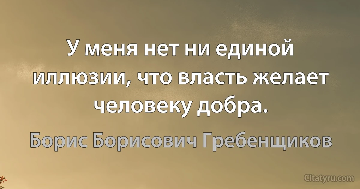 У меня нет ни единой иллюзии, что власть желает человеку добра. (Борис Борисович Гребенщиков)