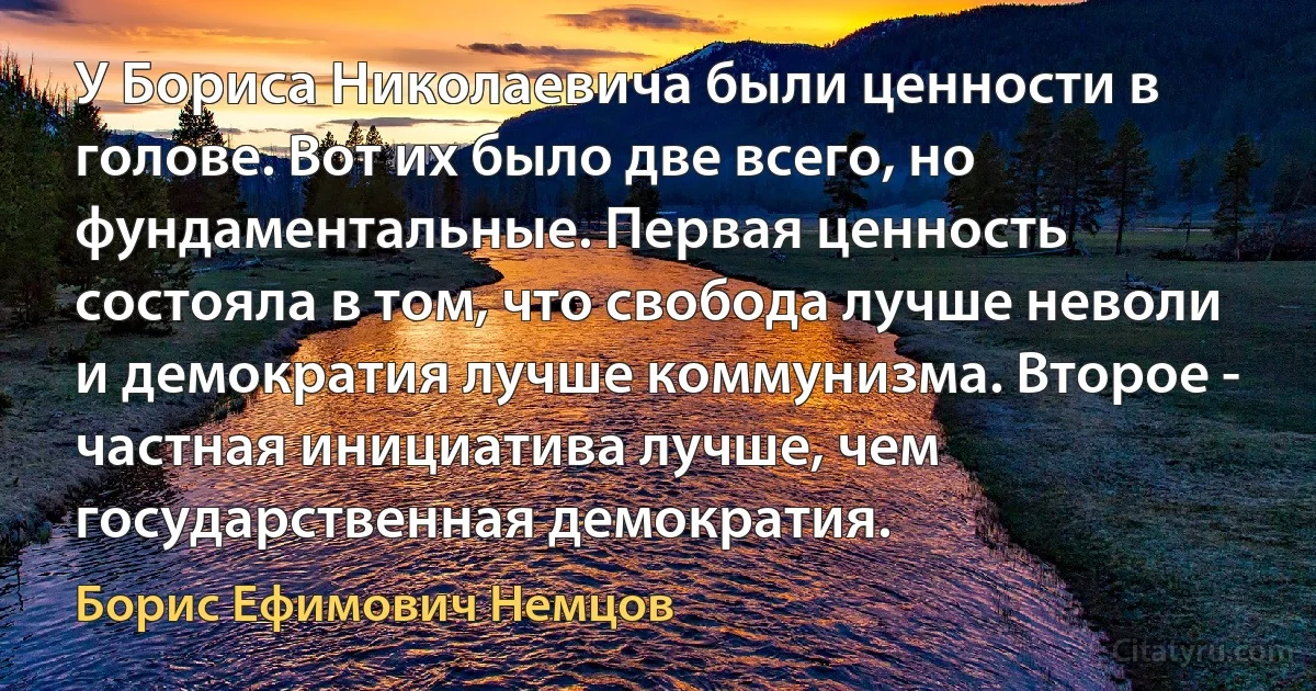 У Бориса Николаевича были ценности в голове. Вот их было две всего, но фундаментальные. Первая ценность состояла в том, что свобода лучше неволи и демократия лучше коммунизма. Второе - частная инициатива лучше, чем государственная демократия. (Борис Ефимович Немцов)