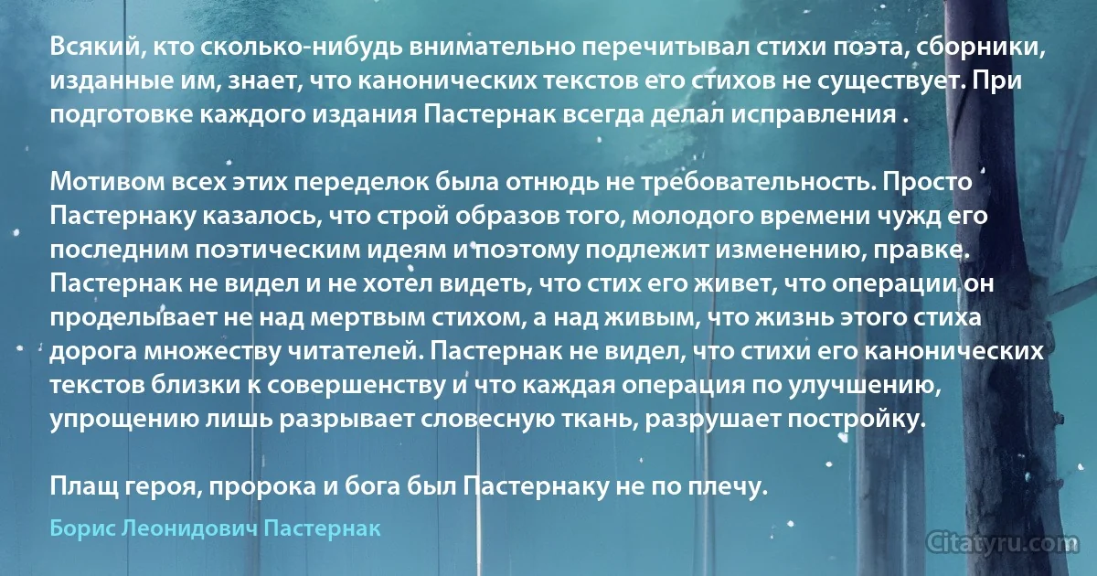 Всякий, кто сколько-нибудь внимательно перечитывал стихи поэта, сборники, изданные им, знает, что канонических текстов его стихов не существует. При подготовке каждого издания Пастернак всегда делал исправления .

Мотивом всех этих переделок была отнюдь не требовательность. Просто Пастернаку казалось, что строй образов того, молодого времени чужд его последним поэтическим идеям и поэтому подлежит изменению, правке. Пастернак не видел и не хотел видеть, что стих его живет, что операции он проделывает не над мертвым стихом, а над живым, что жизнь этого стиха дорога множеству читателей. Пастернак не видел, что стихи его канонических текстов близки к совершенству и что каждая операция по улучшению, упрощению лишь разрывает словесную ткань, разрушает постройку.

Плащ героя, пророка и бога был Пастернаку не по плечу. (Борис Леонидович Пастернак)