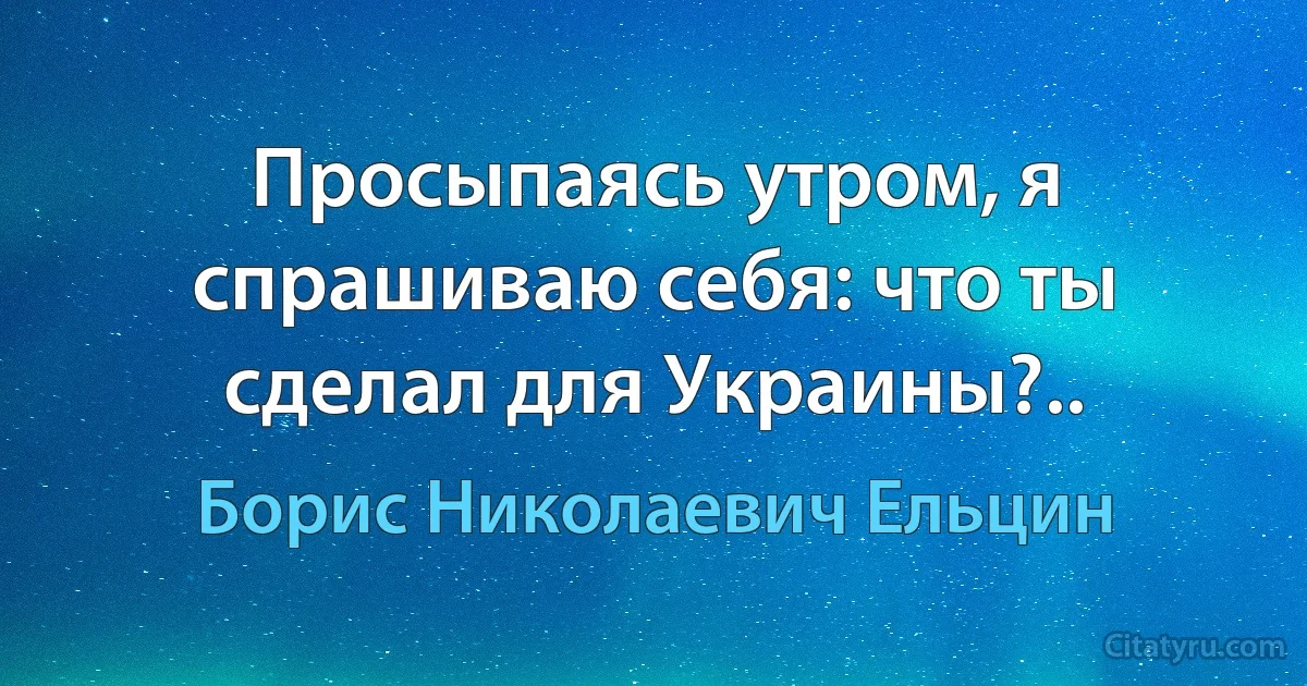 Просыпаясь утром, я спрашиваю себя: что ты сделал для Украины?.. (Борис Николаевич Ельцин)