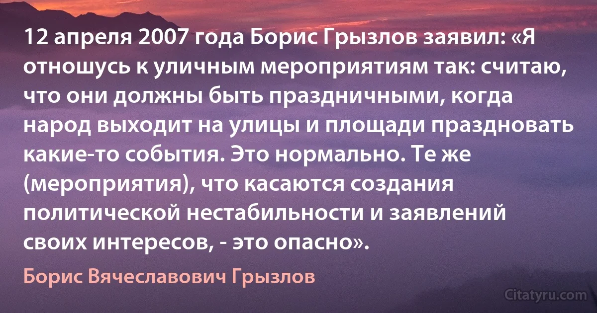 12 апреля 2007 года Борис Грызлов заявил: «Я отношусь к уличным мероприятиям так: считаю, что они должны быть праздничными, когда народ выходит на улицы и площади праздновать какие-то события. Это нормально. Те же (мероприятия), что касаются создания политической нестабильности и заявлений своих интересов, - это опасно». (Борис Вячеславович Грызлов)