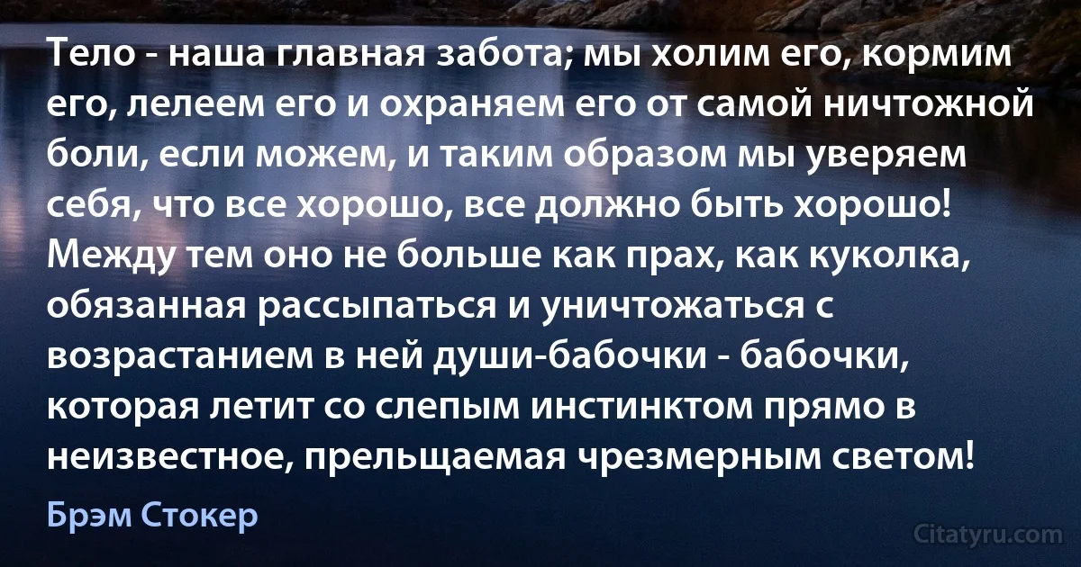 Тело - наша главная забота; мы холим его, кормим его, лелеем его и охраняем его от самой ничтожной боли, если можем, и таким образом мы уверяем себя, что все хорошо, все должно быть хорошо! Между тем оно не больше как прах, как куколка, обязанная рассыпаться и уничтожаться с возрастанием в ней души-бабочки - бабочки, которая летит со слепым инстинктом прямо в неизвестное, прельщаемая чрезмерным светом! (Брэм Стокер)