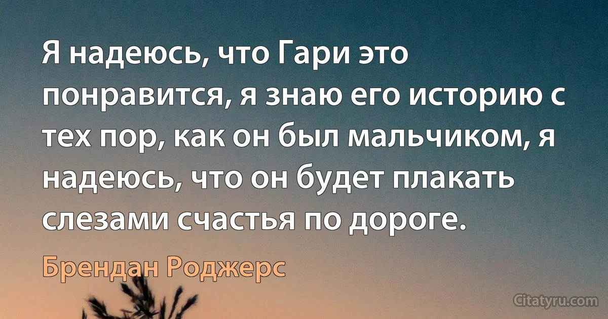 Я надеюсь, что Гари это понравится, я знаю его историю с тех пор, как он был мальчиком, я надеюсь, что он будет плакать слезами счастья по дороге. (Брендан Роджерс)