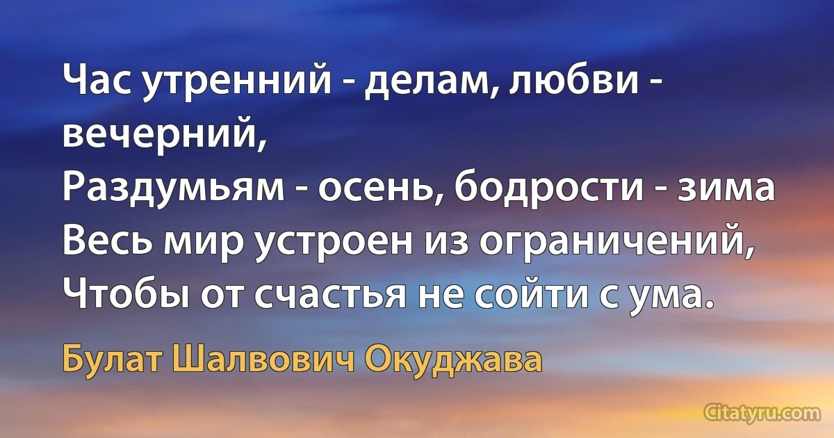 Час утренний - делам, любви - вечерний,
Раздумьям - осень, бодрости - зима 
Весь мир устроен из ограничений,
Чтобы от счастья не сойти с ума. (Булат Шалвович Окуджава)