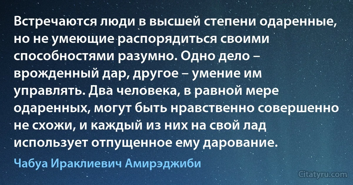 Встречаются люди в высшей степени одаренные, но не умеющие распорядиться своими способностями разумно. Одно дело – врожденный дар, другое – умение им управлять. Два человека, в равной мере одаренных, могут быть нравственно совершенно не схожи, и каждый из них на свой лад использует отпущенное ему дарование. (Чабуа Ираклиевич Амирэджиби)